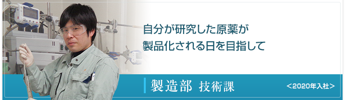 自分が研究した原薬が製品化される日を目指して 製造部 技術課 ＜2020年入社＞